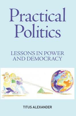 Practical Politics: Lessons in Power and Democracy: An Introduction for Students and Teachers by Titus Alexander