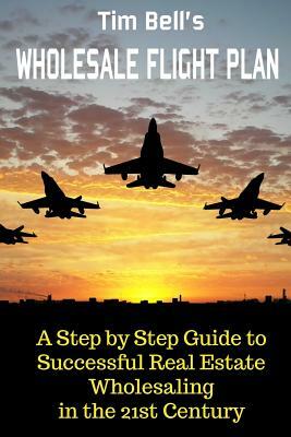 Tim Bell's Wholesale Flight Plan: A Step by Step Guide to Wholesale Real Estate Success in the 21st Century by Tim Bell
