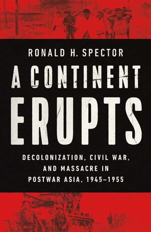 A Continent Erupts: Decolonization, Civil War, and Massacre in Postwar Asia, 1945-1955 by Ronald H. Spector