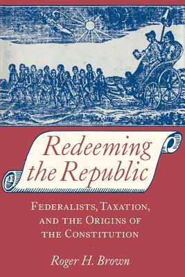 Redeeming the Republic: Federalists, Taxation, and the Origins of the Constitution by Roger H. Brown