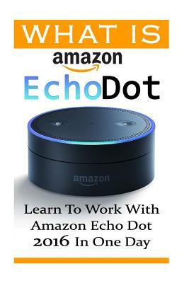 What is Amazon Echo Dot: Learn To Work With Amazon Echo Dot 2016 In One Day: (2nd Generation) (Amazon Echo, Dot, Echo Dot, Amazon Echo User Man by Adam Strong