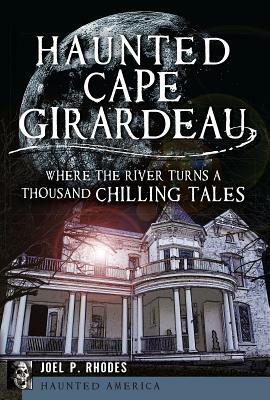 Haunted Cape Girardeau: Where the River Turns a Thousand Chilling Tales by Joel P. Rhodes