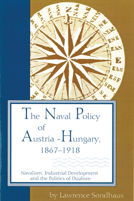 The Naval Policy of Austria-Hungary, 1867-1918: Navalism, Industrial Development, and the Politics of Dualism by Lawrence Sondhaus