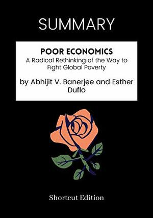 SUMMARY - Poor Economics: A Radical Rethinking of the Way to Fight Global Poverty by Abhijit V. Banerjee and Esther Duflo by Shortcut Edition