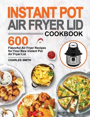 Instant Pot Air Fryer Lid Cookbook: 600 Flavorful Air Fryer Recipes for Your New Instant Pot Air Fryer Lid by Charles Smith