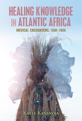 Healing Knowledge in Atlantic Africa: Medical Encounters, 1500-1850 by Kalle Kananoja