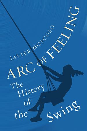 Arc of Feeling: The History of the Swing by Javier Moscoso