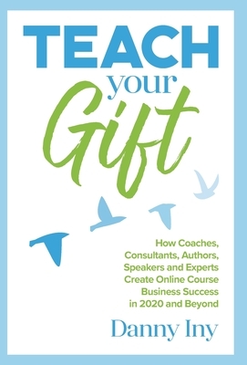 Teach Your Gift: How Coaches, Consultants, Authors, Speakers, and Experts Create Online Course Business Success in 2020 and Beyond by Danny Iny