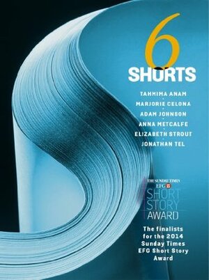 Six Shorts 2014: The finalists for The Sunday Times EFG Short Story Award by Adam Johnson, Marjorie Celona, Jonathan Tel, Anna Metcalfe, Tahmima Anam, Elizabeth Strout