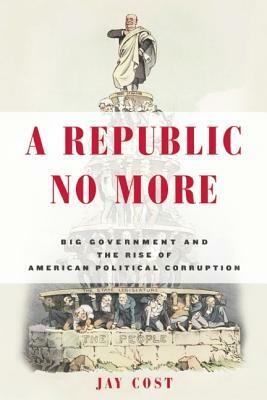 A Republic No More: Big Government and the Rise of American Political Corruption by Jay Cost