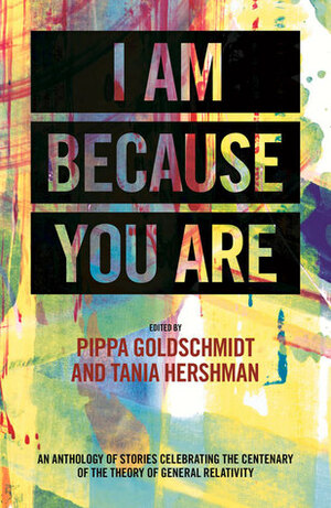 I Am Because You Are: An Anthology of Stories Celebrating the Centenary of the Theory of General Relativity by Pippa Goldschmidt, Tania Hershman, Helen Sedgwick