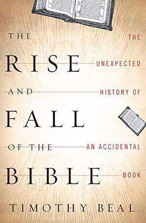 The Rise and Fall of the Bible The Unexpected History of an Accidental Book by Timothy Beal