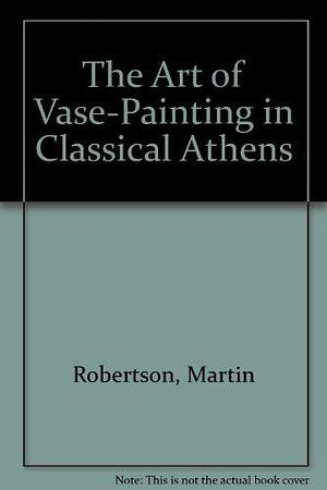 The Art of Vase-Painting in Classical Athens by Martin Robertson