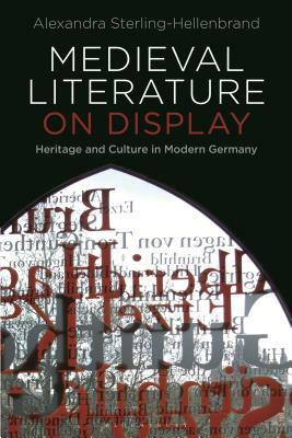 Medieval Literature on Display: Heritage and Culture in Modern Germany by Alexandra Sterling-Hellenbrand