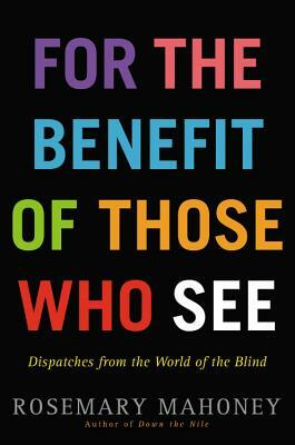 For the Benefit of Those Who See: Dispatches from the World of the Blind by Rosemary Mahoney