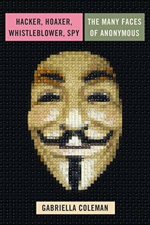 Hacker, Hoaxer, Whistleblower, Spy: The Many Faces of Anonymous by Gabriella Coleman