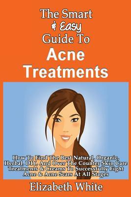 The Smart & Easy Guide To Acne Treatments: How To Find The Best Natural, Organic, Herbal, DIY, And Over The Counter Skin Care Treatments & Creams To S by Elizabeth White