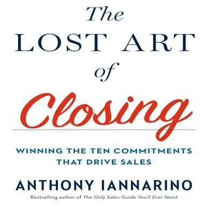 The Lost Art of Closing: Winning the Ten Commitments That Drive Sales by Anthony Iannarino