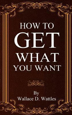 How To Get What You Want by Wallace D. Wattles