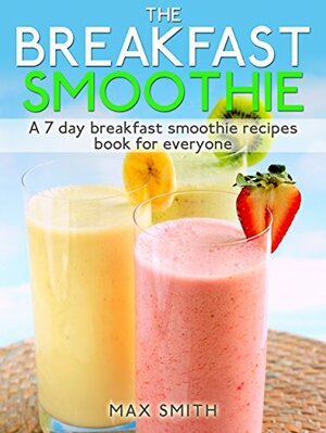 The Breakfast Smoothie: A 7 day breakfast smoothie recipes book for everyone by Max Smith
