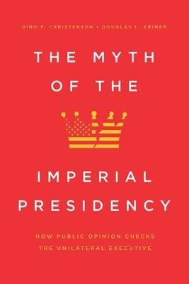 The Myth of the Imperial Presidency: How Public Opinion Checks the Unilateral Executive by Dino P. Christenson, Douglas L. Kriner