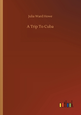 A Trip To Cuba by Julia Ward Howe