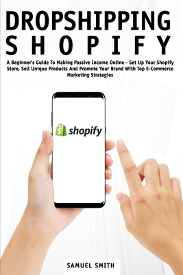 Dropshipping Shopify: A Beginner's Guide To Making Passive Income Online - Set Up Your Shopify Store, Sell Unique Products And Promote Your by Samuel Smith