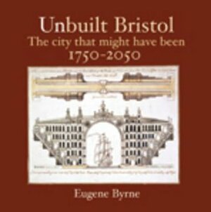 Unbuilt Bristol: The City That Might Have Been 1750-2050 by Eugene Byrne