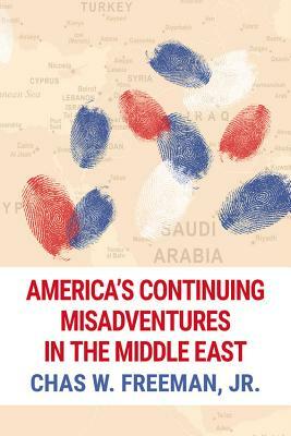 America's Continuing Misadventures in the Middle East by Chas W. Freeman Jr
