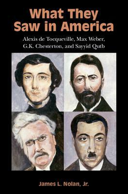 What They Saw in America: Alexis de Tocqueville, Max Weber, G. K. Chesterton, and Sayyid Qutb by James L. Nolan Jr.
