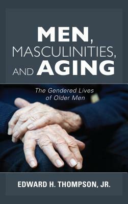 Men, Masculinities, and Aging: The Gendered Lives of Older Men by Edward H. Thompson