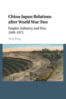 China-Japan Relations After World War Two: Empire, Industry and War, 1949-1971 by Amy King