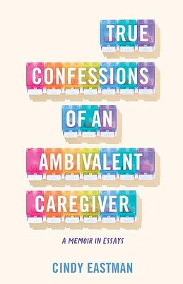 True Confessions of an Ambivalent Caregiver: A Memoir in Essays by Cindy Eastman