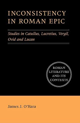 Inconsistency in Roman Epic: Studies in Catullus, Lucretius, Vergil, Ovid and Lucan by James J. O'Hara