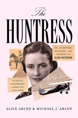 The Huntress: The Adventures, Escapades, and Triumphs of Alicia Patterson: Aviatrix, Sportswoman, Journalist, Publisher by Alice Arlen