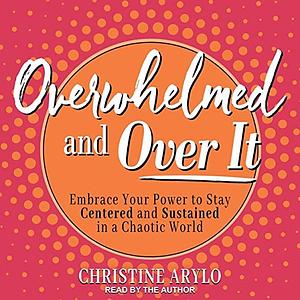 Overwhelmed and Over It: Embrace Your Power to Stay Centered and Sustained in a Chaotic World by Christine Arylo