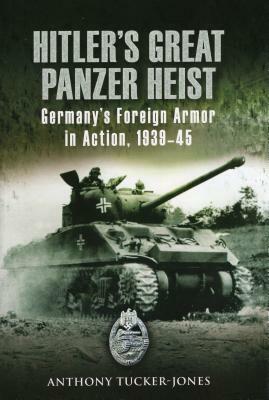 Hitler's Great Panzer Heist: Germany's Foreign Armor in Action, 1939-45 by Anthony Tucker-Jones