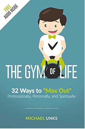 The Gym of Life: 32 Ways to "Max Out" Professionally, Personally, and Spiritually by Michael Unks