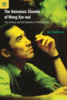 The Sensuous Cinema of Wong Kar-Wai: Film Poetics and the Aesthetic of Disturbance by Gary Bettinson