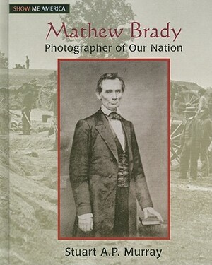 Mathew Brady: Photographer of Our Nation: Photographer of Our Nation by Stuart A. P. Murray