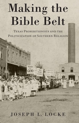 Making the Bible Belt: Texas Prohibitionists and the Politicization of Southern Religion by Joseph L. Locke