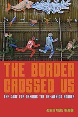 The Border Crossed Us: The Case for Opening the US-Mexico Border by Justin Akers Chacón