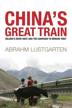 China's Great Train: Beijing's Drive West and the Campaign to Remake Tibet by Abrahm Lustgarten