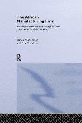 The African Manufacturing Firm: An Analysis Based on Firm Studies in Sub-Saharan Africa by Dipak Mazumdar, Ata Mazaheri