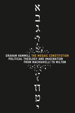 The Mosaic Constitution: Political Theology and Imagination from Machiavelli to Milton by Graham Hammill