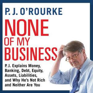 None of My Business: P.J. Explains Money, Banking, Debt, Equity, Assets, Liabilities, and Why He's Not Rich and Neither Are You by P. J. O'Rourke