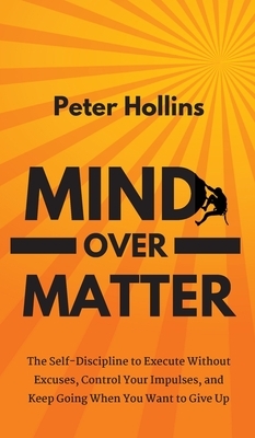 Mind Over Matter: The Self-Discipline to Execute Without Excuses, Control Your Impulses, and Keep Going When You Want to Give Up by Peter Hollins