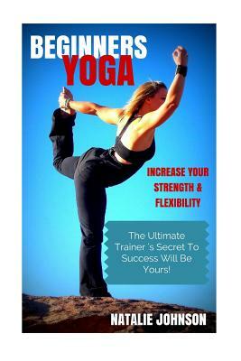 Beginners Yoga: Increase Your Strength and Flexibility: The Ultimate Trainer's Secret to Success Will Be Yours! by Natalie Johnson