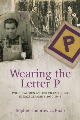 Wearing the Letter P: Polish Women as Forced Laborers in Nazi Germany, 1939-1945 by Sophie Hodorowicz Knab