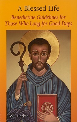 A Blessed Life: Benedictine Guidelines for Those Who Long for Good Days by Will Derske